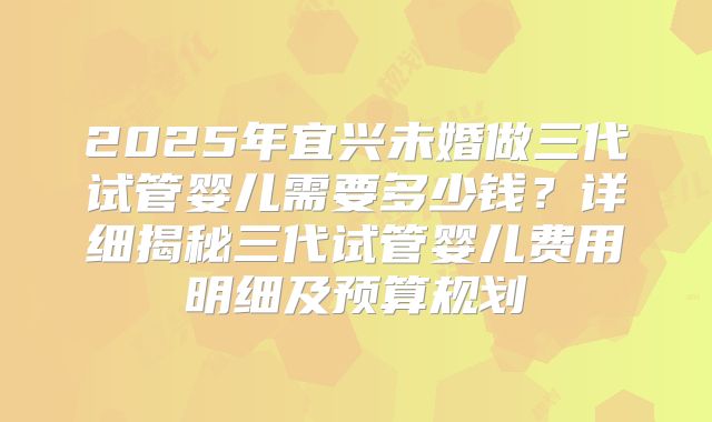 2025年宜兴未婚做三代试管婴儿需要多少钱？详细揭秘三代试管婴儿费用明细及预算规划