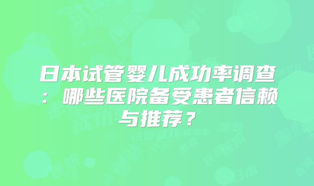 日本试管婴儿成功率调查:哪些医院备受患者信赖与推荐?