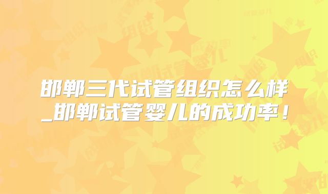 邯郸三代试管组织怎么样_邯郸试管婴儿的成功率!