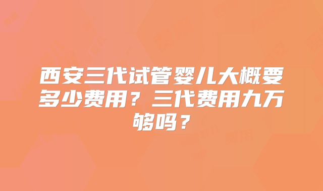 西安三代试管婴儿大概要多少费用？三代费用九万够吗？