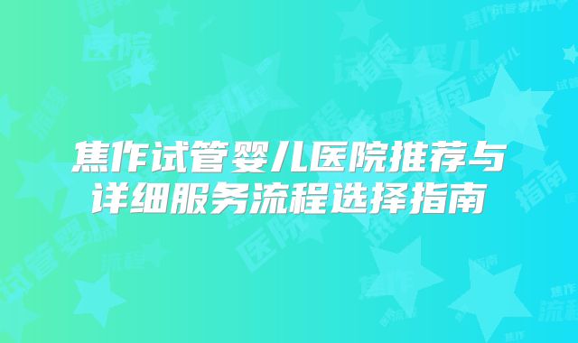 焦作试管婴儿医院推荐与详细服务流程选择指南