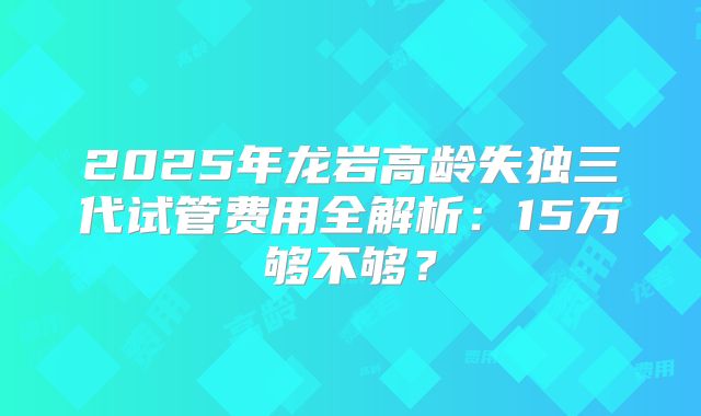 2025年龙岩高龄失独三代试管费用全解析:15万够不够?