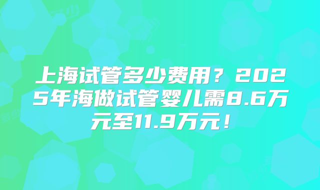 上海试管多少费用?2025年海做试管婴儿需8.6万元至11.9万元!