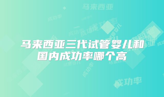 马来西亚三代试管婴儿和国内成功率哪个高