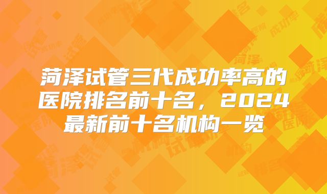 菏泽试管三代成功率高的医院排名前十名,2024最新前十名机构一览