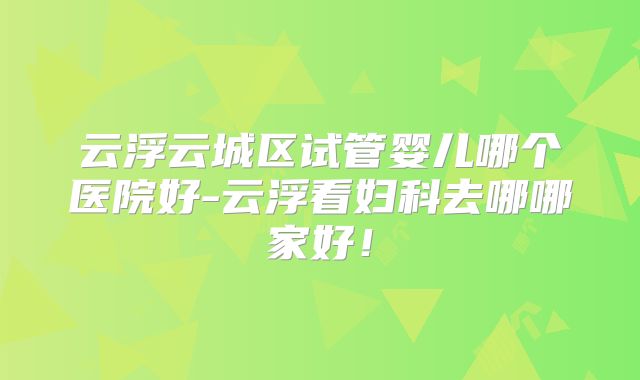 云浮云城区试管婴儿哪个医院好-云浮看妇科去哪哪家好!