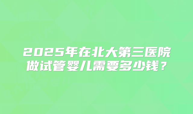 2025年在北大第三医院做试管婴儿需要多少钱？