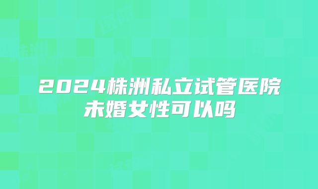 2024株洲私立试管医院未婚女性可以吗