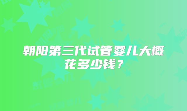 朝阳第三代试管婴儿大概花多少钱?