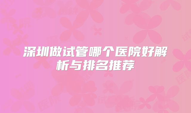 深圳做试管哪个医院好解析与排名推荐