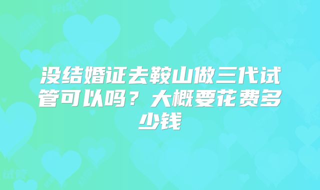 没结婚证去鞍山做三代试管可以吗?大概要花费多少钱