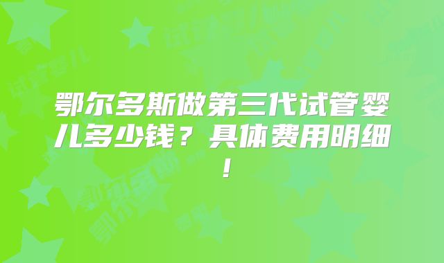 鄂尔多斯做第三代试管婴儿多少钱?具体费用明细!