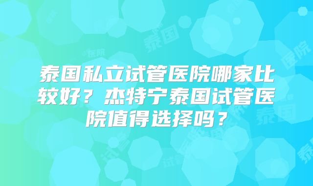 泰国私立试管医院哪家比较好？杰特宁泰国试管医院值得选择吗？