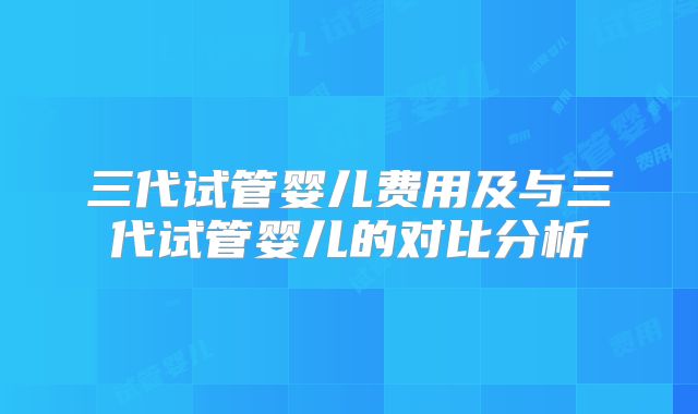 三代试管婴儿费用及与三代试管婴儿的对比分析