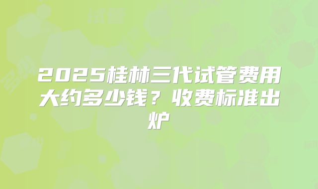 2025桂林三代试管费用大约多少钱？收费标准出炉