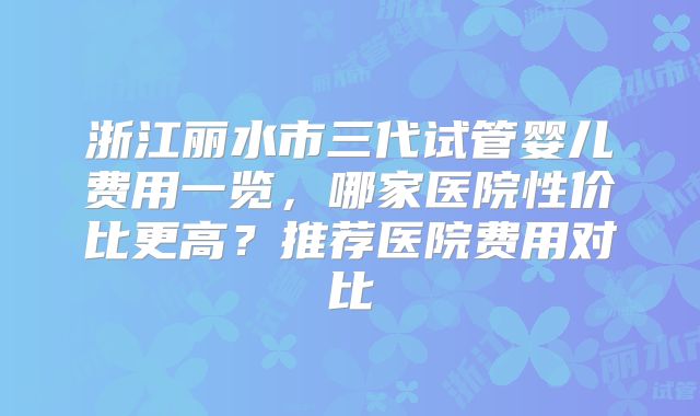 浙江丽水市三代试管婴儿费用一览，哪家医院性价比更高？推荐医院费用对比