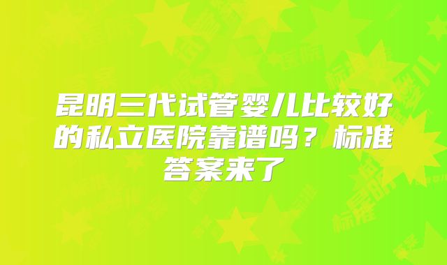 昆明三代试管婴儿比较好的私立医院靠谱吗?标准答案来了