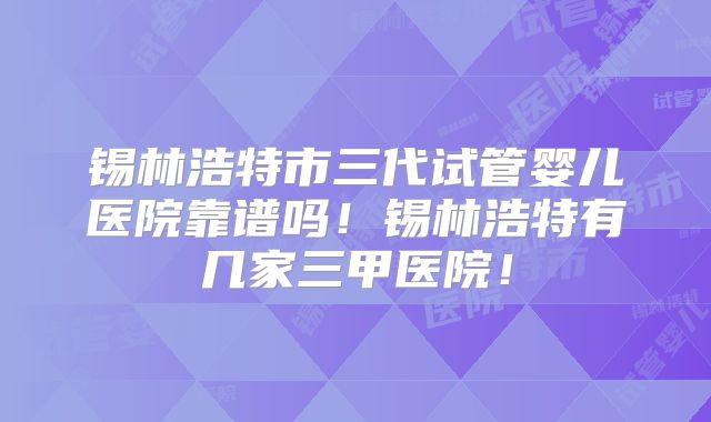 锡林浩特市三代试管婴儿医院靠谱吗！锡林浩特有几家三甲医院！