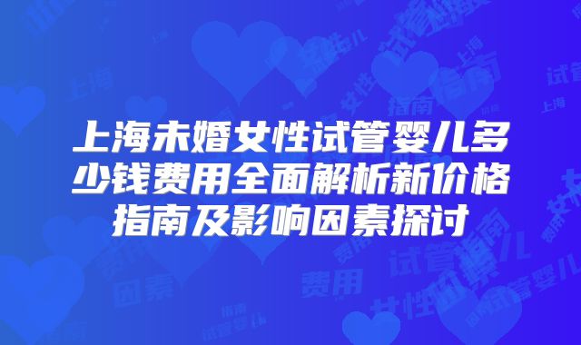 上海未婚女性试管婴儿多少钱费用全面解析新价格指南及影响因素探讨