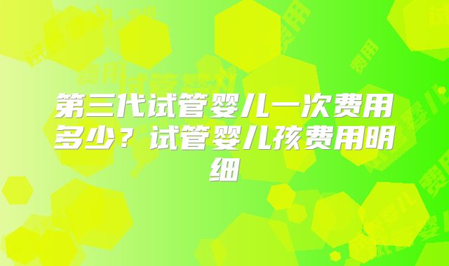 第三代试管婴儿一次费用多少?试管婴儿孩费用明细