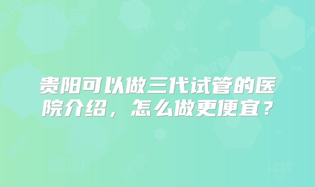 贵阳可以做三代试管的医院介绍,怎么做更便宜?