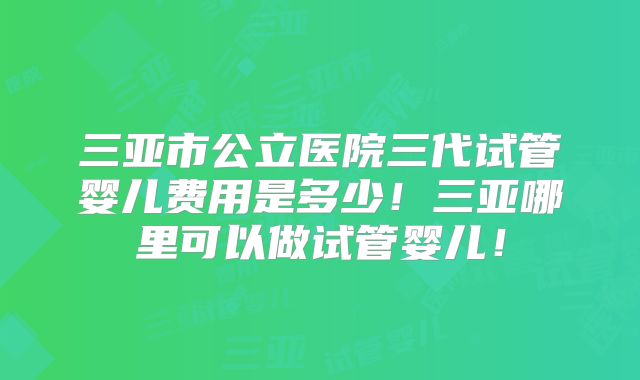 三亚市公立医院三代试管婴儿费用是多少！三亚哪里可以做试管婴儿！