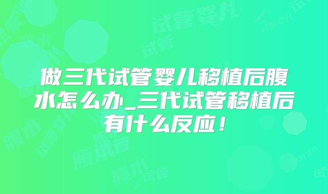 做三代试管婴儿移植后腹水怎么办_三代试管移植后有什么反应!