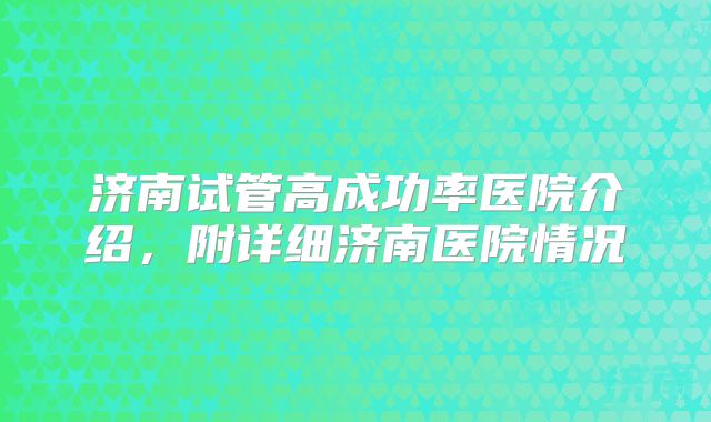 济南试管高成功率医院介绍，附详细济南医院情况
