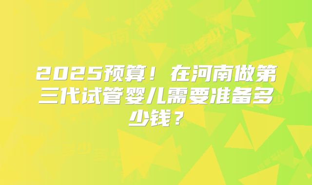 2025预算！在河南做第三代试管婴儿需要准备多少钱？