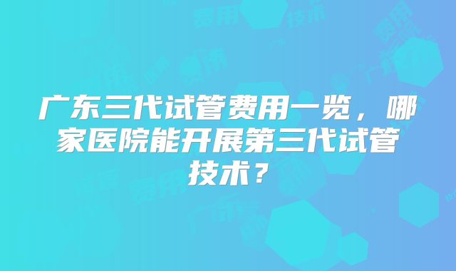 广东三代试管费用一览,哪家医院能开展第三代试管技术?