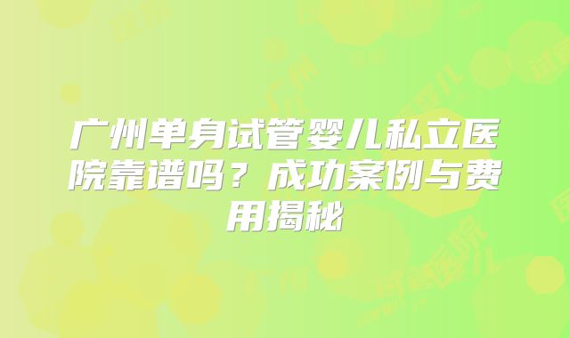 广州单身试管婴儿私立医院靠谱吗?成功案例与费用揭秘