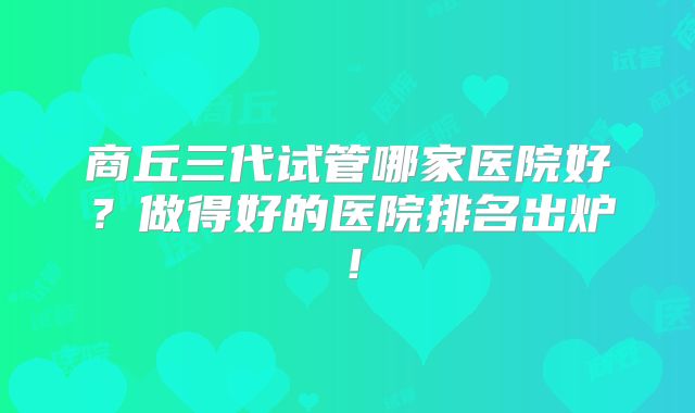 商丘三代试管哪家医院好?做得好的医院排名出炉!