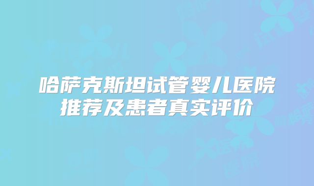 哈萨克斯坦试管婴儿医院推荐及患者真实评价