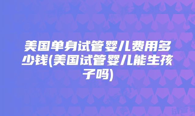 美国单身试管婴儿费用多少钱(美国试管婴儿能生孩子吗)