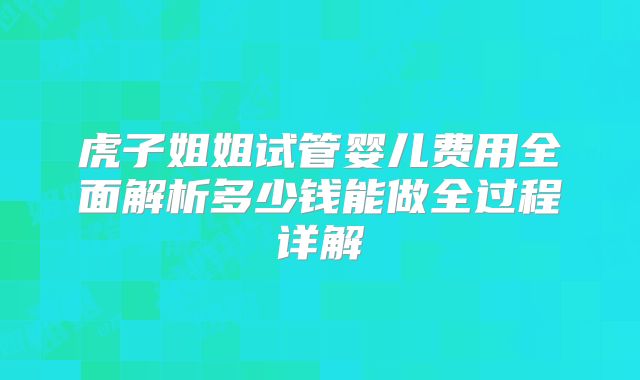 虎子姐姐试管婴儿费用全面解析多少钱能做全过程详解