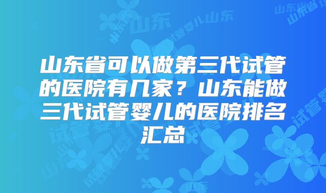 山东省可以做第三代试管的医院有几家?山东能做三代试管婴儿的医院排名汇总