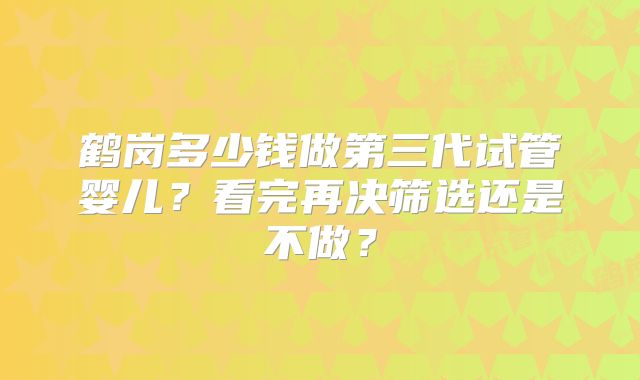 鹤岗多少钱做第三代试管婴儿?看完再决筛选还是不做?