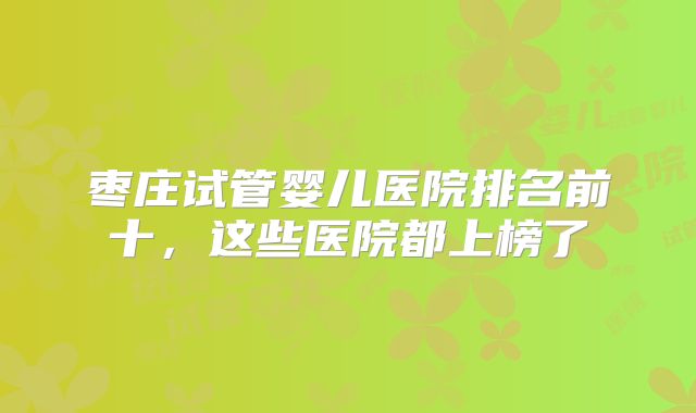 枣庄试管婴儿医院排名前十,这些医院都上榜了