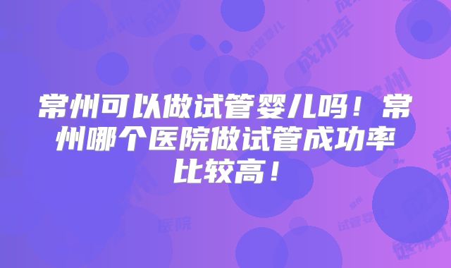 常州可以做试管婴儿吗!常州哪个医院做试管成功率比较高!