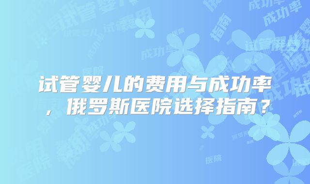 试管婴儿的费用与成功率，俄罗斯医院选择指南？
