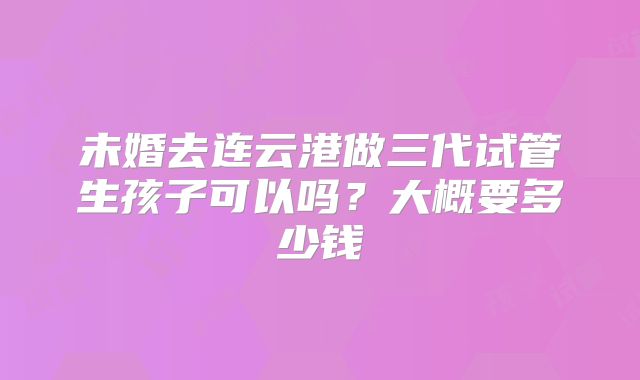 未婚去连云港做三代试管生孩子可以吗?大概要多少钱