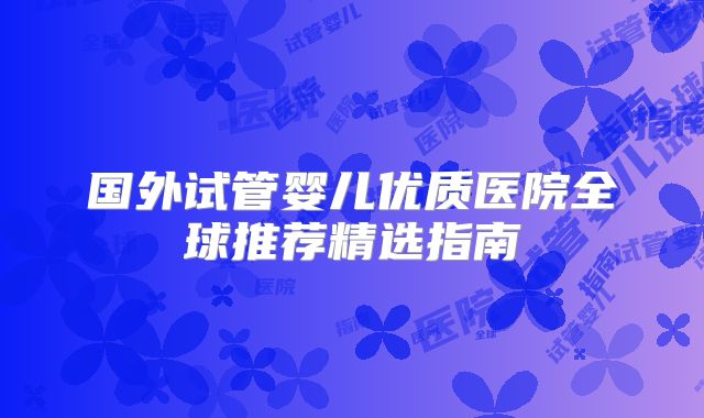 国外试管婴儿优质医院全球推荐精选指南