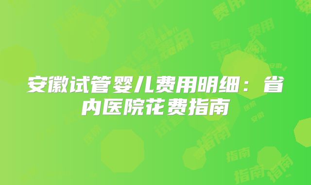 安徽试管婴儿费用明细：省内医院花费指南