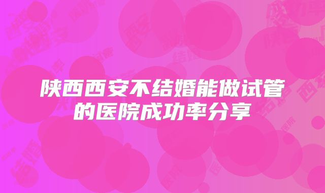 陕西西安不结婚能做试管的医院成功率分享