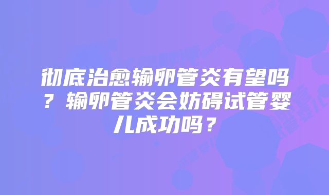 彻底治愈输卵管炎有望吗？输卵管炎会妨碍试管婴儿成功吗？