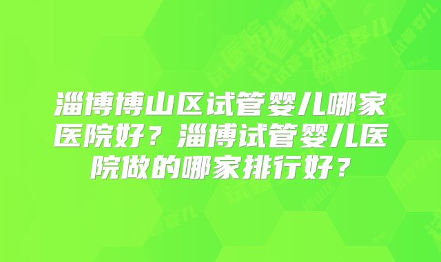淄博博山区试管婴儿哪家医院好？淄博试管婴儿医院做的哪家排行好？