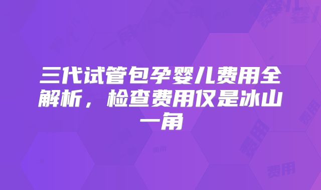 三代试管包孕婴儿费用全解析,检查费用仅是冰山一角