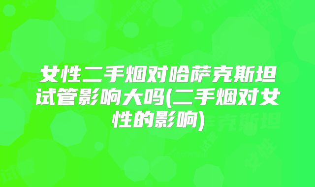女性二手烟对哈萨克斯坦试管影响大吗(二手烟对女性的影响)