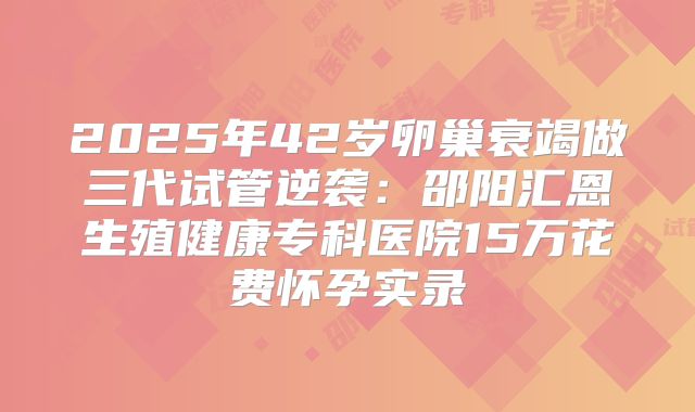 2025年42岁卵巢衰竭做三代试管逆袭:邵阳汇恩生殖健康专科医院15万花费怀孕实录