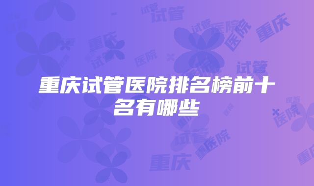 重庆试管医院排名榜前十名有哪些